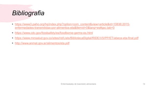 Bibliografia
• https://www3.paho.org/hq/index.php?option=com_content&view=article&id=10836:2015-
enfermedades-transmitidas-por-alimentos-eta&Itemid=0&lang=es#gsc.tab=0
• https://www.cdc.gov/foodsafety/es/foodborne-germs-es.html
• https://www.minsalud.gov.co/sites/rid/Lists/BibliotecaDigital/RIDE/VS/PP/ET/abece-eta-final.pdf
• http://www.anmat.gov.ar/alimentos/eta.pdf
Enfermedades de trasmisión alimentaria 14
 