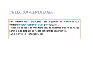INFECCIÓN ALIMENTARIA
Son enfermedades producidas por ingestión de alimentos que
contiene microorganismos vivos perjudiciales .
Tienen un periodo de manifestación de síntomas que va de varias
horas o días después de haber consumido el alimento .
Ej, Salmonelosis , listeriosis , etc
 