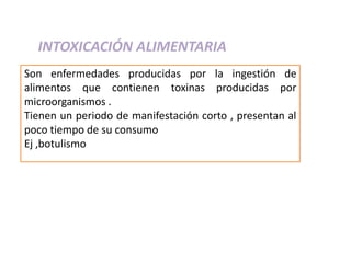 INTOXICACIÓN ALIMENTARIA
Son enfermedades producidas por la ingestión de
alimentos que contienen toxinas producidas por
microorganismos .
Tienen un periodo de manifestación corto , presentan al
poco tiempo de su consumo
Ej ,botulismo
 
