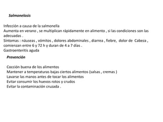 Salmonelosis
Prevención
Infección a causa de la salmonella
Aumenta en verano , se multiplican rápidamente en alimento , si las condiciones son las
adecuadas .
Síntomas : náuseas , vómitos , dolores abdominales , diarrea , fiebre, dolor de Cabeza ,
comienzan entre 6 y 72 h y duran de 4 a 7 días .
Gastroenteritis aguda
Cocción buena de los alimentos
Mantener a temperaturas bajas ciertos alimentos (salsas , cremas )
Lavarse las manos antes de tocar los alimentos
Evitar consumir los huevos rotos y crudos
Evitar la contaminación cruzada .
 