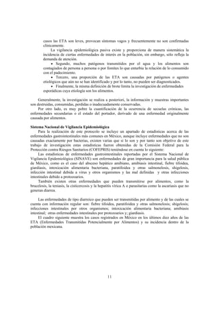 casos las ETA son leves, provocan síntomas vagos y frecuentemente no son confirmadas
        clínicamente.
             La vigilancia epidemiológica pasiva existe y proporciona de manera sistemática la
        incidencia de ciertas enfermedades de interés en la población, sin embargo, sólo refleja la
        demanda de atención.
             • Segundo, muchos patógenos transmitidos por el agua y los alimentos son
        contagiados de persona a persona o por fomites lo que enturbia la relación de lo consumido
        con el padecimiento.
             • Tercero, una proporción de las ETA son causadas por patógenos o agentes
        etiológicos que aún no se han identificado y por lo tanto, no pueden ser diagnosticados.
             • Finalmente, la misma definición de brote limita la investigación de enfermedades
        esporádicas cuya etiología son los alimentos.

     Generalmente, la investigación se realiza a posteriori, la información y muestras importantes
son destruidas, consumidas, perdidas o inadecuadamente conservadas.
     Por otro lado, es muy pobre la cuantificación de la ocurrencia de secuelas crónicas, las
enfermedades secundarias o el estado del portador, derivado de una enfermedad originalmente
causada por alimentos.

Sistema Nacional de Vigilancia Epidemiológica
     Para la realización de este protocolo se incluye un apartado de estadísticas acerca de las
enfermedades gastrointestinales más comunes en México, aunque incluye enfermedades que no son
causadas exactamente por bacterias, existen varias que si lo son y por tanto son objetivo de este
trabajo de investigación estas estadísticas fueron obtenidas de la Comisión Federal para la
Protección contra Riesgos Sanitarios (COFEPRIS) teniéndose en cuenta lo siguiente:
     Las estadísticas de enfermedades gastrointestinales reportadas por el Sistema Nacional de
Vigilancia Epidemiológica (SINAVE) son enfermedades de gran importancia para la salud pública
de México, como es el caso del absceso hepático amibiano, amibiasis intestinal, fiebre tifoidea,
giardiasis, intoxicación alimentaria bacteriana, paratifoidea y otras salmonelosis, shigelosis,
infección intestinal debida a virus y otros organismos y las mal definidas y otras infecciones
intestinales debido a protozoarios.
     También existen otras enfermedades que pueden transmitirse por alimentos, como la
brucelosis, la teniasis, la cisticercosis y la hepatitis vírica A o parasitarias como la ascariasis que no
generan diarrea.

     Las enfermedades de tipo diarreico que pueden ser transmitidas por alimento y de las cuales se
cuenta con información regular son: fiebre tifoidea, paratifoidea y otras salmonelosis; shigelosis;
infecciones intestinales por otros organismos; intoxicación alimentaria bacteriana; amibiasis
intestinal; otras enfermedades intestinales por protozoarios y; giardiasis.
     El cuadro siguiente muestra los casos registrados en México en los últimos diez años de las
ETA (Enfermedades Transmitidas Potencialmente por Alimentos) y su incidencia dentro de la
población mexicana.




                                                   11
 