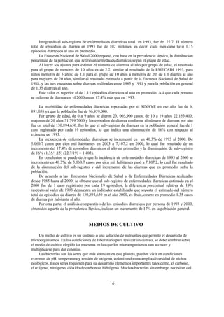 Integrando el sub-registro de enfermedades diarreicas total en 1993, fue de 22.7. El número
total de episodios de diarrea en 1993 fue de 102 millones, es decir, cada mexicano tuvo 1.15
episodios diarreicos al año en promedio.
     La Encuesta Nacional de Salud 2000 reportó, con base en la prevalencia lápsica, la distribución
porcentual de la población que refirió enfermedades diarreicas según el grupo de edad.
     Al hacer los ajustes para estimar el número de diarreas al año por grupo de edad, el resultado
para el grupo de menores de 10 años es de 2.2, similar al resultado de la EMECADI 1993, para
niños menores de 5 años; de 1.1 para el grupo de 10 años a menores de 20; de 1.0 diarrea al año
para mayores de 20 años, similar al resultado estimado a partir de la Encuesta Nacional de Salud de
1988, y las tres encuestas sobre diarreas realizadas entre 1985 y 1991 y para la población en general
de 1.35 diarreas al año.
     Este valor es superior al de 1.15 episodios diarreicos al año en promedio. Así que cada persona
se enfermó de diarrea en el 2000 en un 17.4% más que en 1993.

      La morbilidad de enfermedades diarreicas reportadas por el SINAVE en ese año fue de 6,
891,058 ya que la población fue de 96,959,000.
      Por grupo de edad, de 0 a 9 años se dieron 23, 005,900 casos; de 10 a 19 años 22,153,400;
mayores de 20 años 51,799,7000 y los episodios de diarrea conforme al número de diarreas por año
fue en total de 130,894,650. Por lo que el sub-registro de diarreas en la población general fue de 1
caso registrado por cada 19 episodios, lo que indica una disminución de 16% con respecto al
existente en 1993.
      La incidencia de enfermedades diarreicas se incrementó en un 40.3% de 1993 al 2000. De
5,060.7 casos por cien mil habitantes en 2003 a 7,107.2 en 2000, lo cual fue resultado de un
incremento del 17.4% de episodios diarreicos al año en promedio y la disminución de sub-registro
de 16% (1.35/1.15) (22.7/19) = 1.403).
      En conclusión se puede decir que la incidencia de enfermedades diarreicas de 1993 al 2000 se
incrementó en 40.3%, de 5,060.7 casos por cien mil habitantes pasó a 7,107.2, lo cual fue resultado
de la disminución del sub-registro y del incremento de las diarreas que en promedio sufre la
población.
      De acuerdo a las Encuestas Nacionales de Salud y de Enfermedades Diarreicas realizadas
desde 1985 hasta el 2000, se obtiene que el sub-registro de enfermedades diarreicas estimado en el
2000 fue de 1 caso registrado por cada 19 episodios, la diferencia porcentual relativa de 19%
respecto al valor de 1993 demuestra un indicador estabilizado que soporta el estimado del número
total de episodios de diarrea de 130,894,650 en el año 2000, es decir, ocurre en promedio 1.35 casos
de diarrea por habitante al año.
      Por otra parte, el análisis comparativo de los episodios diarreicos por persona de 1993 y 2000,
obtenidos a partir de la prevalencia lápsica, indican un incremento de 17% en la población general.



                                   MEDIOS DE CULTIVO

     Un medio de cultivo es un sustrato o una solución de nutrientes que permite el desarrollo de
microorganismos. En las condiciones de laboratorio para realizar un cultivo, se debe sembrar sobre
el medio de cultivo elegido las muestras en las que los microorganismos van a crecer y
multiplicarse para dar colonias.
     Las bacterias son los seres que más abundan en este planeta, pueden vivir en condiciones
extremas de pH, temperatura y tensión de oxígeno, colonizando una amplia diversidad de nichos
ecológicos. Estos seres requieren para su desarrollo elementos importantes tales como, el carbono,
el oxígeno, nitrógeno, dióxido de carbono e hidrógeno. Muchas bacterias sin embargo necesitan del


                                                 16
 