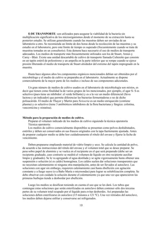 f) DE TRANSPORTE: son utilizados para asegurar la viabilidad de la bacteria sin
multiplicación significativa de los microorganismos desde el momento de su extracción hasta su
posterior estudio. Se utilizan generalmente cuando las muestras deben ser enviadas de un
laboratorio a otro. Se recomienda un límite de dos horas desde la recolección de las muestras y su
estudio en el laboratorio, pero este límite de tiempo es superado (frecuentemente cuando se trata de
muestras tomadas en un consultorio). Esta demora hace necesario el uso de medios de transporte
adecuados. Los medios de transporte más frecuentemente utilizados son los de Stuart, Amies y
Carey - Blair. Existe una unidad descartable de cultivo de transporte llamada Culterette que consiste
en un tapón estéril de poliestireno y un ampolla en la parte inferior que se rompe cuando se ejerce
presión liberando el medio de transporte de Stuart alrededor del extremo del tapón impregnado en la
muestra.

    Hasta hace algunos años los componentes orgánicos mencionados debían ser obtenidos por el
microbiólogo y el medio de cultivo se preparaba en el laboratorio. Actualmente se dispone
comercialmente de la mayor parte de los medios e incluso de sus componentes adicionales.

     Un gran número de medios de cultivo usados en el laboratorio de microbiología son mixtos, es
decir que tienen como finalidad la de varios grupos de los mencionados, por ejemplo, el agar S- S es
selectivo (pues tiene un inhibidor: el verde brillante) y es a la vez un medio diferencial (lleva
lactosa y un indicador) que permite diferenciar las bacterias fermentadoras o no de dicho
polisacárido. El medio de Thayer y Martin para Neisseria es un medio enriquecido (contiene
plasma) y es selectivo (tiene 3 antibióticos inhibidores de la flora bacteriana y fúngica: colistina,
vancomicina y nistatina).


Método para la preparación de medios de cultivo.
     Preparar el volumen indicado de los medios de cultivo siguiendo la técnica operatoria
     Técnica operatoria:
     Los medios de cultivo comercialmente disponibles se presentan como polvos deshidratados,
estériles y deben ser conservados en sus frascos originales con la tapa fuertemente ajustada. Antes
de preparar cualquier medio se debe leer cuidadosamente el rótulo del envase y fijarse la fecha de
vencimiento.

     Deben prepararse empleando material de vidrio limpio y seco. Se calcula la cantidad de polvo,
de acuerdo a las instrucciones del rótulo del envase y el volumen total que se desee preparar. Se
pesa sobre papel de aluminio y se vuelca en el recipiente en el que será preparado (debe ser un
recipiente graduado, caso contrario se medirá el volumen de líquido en otro recipiente auxiliar
limpio y graduado). Se le va agregando el agua destilada y se agita vigorosamente hasta obtener una
suspensión o solución (si es caldo) homogénea. Los caldos suelen dar soluciones transparentes que
no necesitan calentamiento ni ninguna otra manipulación, antes de ser llevados al autoclave. Las
soluciones con agar sin embargo, requieren calentamiento casi hasta ebullición con agitación
constante y a fuego suave (o a Baño María o microondas) para lograr su solubilización completa. Se
debe observar con cuidado la solución durante el calentamiento ya que una vez que aparecieron las
primeras burbujas tiende a desbordar por ebullición.

     Luego los medios se dosifican teniendo en cuenta el uso que se les dará. Los tubos que
contengan estas soluciones que serán esterilizadas en autoclave deben contener sólo dos terceras
partes de su volumen total ocupado por el líquido para evitar desbordes. Así preparadas las
soluciones deben esterilizarse en autoclave (15 minutos a 121 ºC). Una vez retirados del autoclave,
los medios deben dejarse enfriar y conservarse así refrigerados.

                                                 19
 
