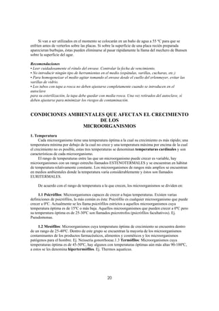 Si van a ser utilizados en el momento se colocarán en un baño de agua a 55 ºC para que se
enfríen antes de verterlos sobre las placas. Si sobre la superficie de una placa recién preparada
aparecieran burbujas, éstas pueden eliminarse al pasar rápidamente la llama del mechero de Bunsen
sobre la superficie del agar.

Recomendaciones
• Leer cuidadosamente el rótulo del envase. Controlar la fecha de vencimiento.
• No introducir ningún tipo de herramientas en el medio (espátulas, varillas, cucharas, etc.)
• Para homogeneizar el medio agitar tomando el envase desde el cuello del erlenmeyer, evitar las
varillas de vidrio.
• Los tubos con tapa a rosca no deben ajustarse completamente cuando se introducen en el
autoclave
para su esterilización, la tapa debe quedar con media rosca. Una vez retirados del autoclave, sí
deben ajustarse para minimizar los riesgos de contaminación.


CONDICIONES AMBIENTALES QUE AFECTAN EL CRECIMIENTO
                      DE LOS
                 MICROORGANISMOS
1. Temperatura
     Cada microorganismo tiene una temperatura óptima a la cual su crecimiento es más rápido; una
temperatura mínima por debajo de la cual no crece y una temperatura máxima por encima de la cual
el crecimiento no es posible, estas tres temperaturas se denominan temperaturas cardinales y son
características de cada microorganismo.
     El rango de temperaturas entre las que un microorganismo puede crecer es variable, hay
microorganismos con un rango estrecho llamados ESTENOTERMALES y se encuentran en hábitat
de temperatura relativamente constante. Los microorganismos de rangos más amplios se encuentran
en medios ambientales donde la temperatura varía considerablemente y éstos son llamados
EURITERMALES.

    De acuerdo con el rango de temperatura a la que crecen, los microorganismos se dividen en:

     1.1 Psicrófilos: Microorganismos capaces de crecer a bajas temperaturas. Existen varias
definiciones de psicrófilos, la más común es ésta: Psicrófilo es cualquier microorganismo que puede
crecer a 0ºC. Actualmente se les llama psicrófilos estrictos a aquellos microorganismos cuya
temperatura óptima es de 15ºC o más baja. Aquellos microorganismos que pueden crecer a 0ºC pero
su temperatura óptima es de 25-30ºC son llamados psicrotrofos (psicrófilos facultativos). Ej.
Pseudomonas.

     1.2 Mesófilos: Microorganismos cuya temperatura óptima de crecimiento se encuentra dentro
de un rango de 25-40ºC. Dentro de este grupo se encuentran la mayoría de los microorganismos
contaminantes de los productos farmacéuticos, alimentos y cosméticos y los microorganismos
patógenos para el hombre. Ej. Neisseria gonorrhoeae.1.3 Termófilos: Microorganismos cuya
temperaturas óptima es de 45-50ºC, hay algunos con temperaturas óptimas aún más altas 90-100ºC,
a estos se les denomina hipertermófilos. Ej. Thermos aquaticus.




                                                20
 
