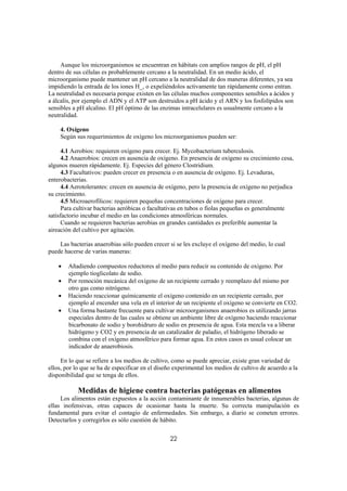 Aunque los microorganismos se encuentran en hábitats con amplios rangos de pH, el pH
dentro de sus células es probablemente cercano a la neutralidad. En un medio ácido, el
microorganismo puede mantener un pH cercano a la neutralidad de dos maneras diferentes, ya sea
impidiendo la entrada de los iones H_, o expeliéndolos activamente tan rápidamente como entran.
La neutralidad es necesaria porque existen en las células muchos componentes sensibles a ácidos y
a álcalis, por ejemplo el ADN y el ATP son destruidos a pH ácido y el ARN y los fosfolípidos son
sensibles a pH alcalino. El pH óptimo de las enzimas intracelulares es usualmente cercano a la
neutralidad.

    4. Oxígeno
    Según sus requerimientos de oxígeno los microorganismos pueden ser:

      4.1 Aerobios: requieren oxígeno para crecer. Ej. Mycobacterium tuberculosis.
      4.2 Anaerobios: crecen en ausencia de oxígeno. En presencia de oxígeno su crecimiento cesa,
algunos mueren rápidamente. Ej. Especies del género Clostridium.
      4.3 Facultativos: pueden crecer en presencia o en ausencia de oxígeno. Ej. Levaduras,
enterobacterias.
      4.4 Aerotolerantes: crecen en ausencia de oxígeno, pero la presencia de oxígeno no perjudica
su crecimiento.
      4.5 Microaerofílicos: requieren pequeñas concentraciones de oxígeno para crecer.
      Para cultivar bacterias aeróbicas o facultativas en tubos o fiolas pequeñas es generalmente
satisfactorio incubar el medio en las condiciones atmosféricas normales.
      Cuando se requieren bacterias aerobias en grandes cantidades es preferible aumentar la
aireación del cultivo por agitación.

    Las bacterias anaerobias sólo pueden crecer si se les excluye el oxígeno del medio, lo cual
puede hacerse de varias maneras:

    •   Añadiendo compuestos reductores al medio para reducir su contenido de oxígeno. Por
        ejemplo tioglicolato de sodio.
    •   Por remoción mecánica del oxígeno de un recipiente cerrado y reemplazo del mismo por
        otro gas como nitrógeno.
    •   Haciendo reaccionar químicamente el oxígeno contenido en un recipiente cerrado, por
        ejemplo al encender una vela en el interior de un recipiente el oxígeno se convierte en CO2.
    •   Una forma bastante frecuente para cultivar microorganismos anaerobios es utilizando jarras
        especiales dentro de las cuales se obtiene un ambiente libre de oxígeno haciendo reaccionar
        bicarbonato de sodio y borohidruro de sodio en presencia de agua. Esta mezcla va a liberar
        hidrógeno y CO2 y en presencia de un catalizador de paladio, el hidrógeno liberado se
        combina con el oxígeno atmosférico para formar agua. En estos casos es usual colocar un
        indicador de anaerobiosis.

     En lo que se refiere a los medios de cultivo, como se puede apreciar, existe gran variedad de
ellos, por lo que se ha de especificar en el diseño experimental los medios de cultivo de acuerdo a la
disponibilidad que se tenga de ellos.

            Medidas de higiene contra bacterias patógenas en alimentos
     Los alimentos están expuestos a la acción contaminante de innumerables bacterias, algunas de
ellas inofensivas, otras capaces de ocasionar hasta la muerte. Su correcta manipulación es
fundamental para evitar el contagio de enfermedades. Sin embargo, a diario se cometen errores.
Detectarlos y corregirlos es sólo cuestión de hábito.


                                                 22
 