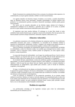 Desde el momento de su producción hasta el de su consumo, los alimentos están expuestos a la
contaminación ya sea por agentes naturales o debido a la intervención humana.

     Los agentes naturales son bacterias, hongos, levaduras o sus toxinas, y pueden desarrollarse
tanto en alimentos frescos como procesados, causando enfermedades en quienes ingieren esos
productos. La contaminación química, asociada al desarrollo tecnológico, también puede generar
inconvenientes.
     Por suerte, con los recaudos adecuados en las distintas etapas, además de la higiene y
manipulación cuidadosa de los alimentos y utensilios que se utilizan en la cocina, es posible
prevenir en gran medida consecuencias indeseables para nuestra salud.

     El organismo sano tiene muchas defensas. El estómago es el gran filtro donde el ácido
clorhídrico mata muchas bacterias que se ingieren a través de los alimentos. Pero las que pasan esta
barrera pueden ocasionar estragos (botulismo, salmonella, hepatitis, tuberculosis, etc.).

                                  Alimentos vulnerables
     Los gérmenes encuentran en los distintos alimentos las sustancias nutritivas y las condiciones
ambientales necesarias para crecer y multiplicarse. La inocuidad de los alimentos entraña la
ausencia de contaminantes, adulterantes, toxinas y cualquier otra sustancia que pueda convertir el
alimento en algo nocivo, ya sea con consecuencias agudas o crónicas sobre el organismo.
     Entre los alimentos susceptibles de contaminación figuran la leche no pasteurizada, las bebidas
no embotelladas y todos los alimentos crudos. Las comidas que contengan huevos crudos o poco
cocinados, como la mayonesa casera, también pueden ser peligrosas, así como algunas salsas,
postres y cremas de pastelería.

     La causa más frecuente de enfermedades son el agua, las comidas para llevar y las de venta en
puestos callejeros. La mayoría tiene que ver con agua no potable, falta de lavado adecuado de los
alimentos crudos, falla en las cadenas de frío o envasado de los elaborados y/o congelados.
     En el interior del país, especialmente, existen dos problemas grandes: la falta de provisión de
agua potable y la venta de alimentos en espacios abiertos y poco salubres. Las maniobras que deben
vigilarse y sobre las que hay que educar más son: higiene, agua hervida y consumo inmediato o
almacenamiento en refrigeradores, agua potable para consumo y para el lavado de alimentos,
congelado y descongelado.

     El riego y la fertilización de las plantas con desechos humanos y animales pueden contribuir a
la aparición de agentes etiológicos de diversas enfermedades. Es importante proteger los alimentos
a toda hora: desde el momento en que se los compra hasta que la familia los consume. Las medidas
más eficaces en la prevención son las higiénicas.
     Como las bacterias se multiplican en una proporción geométrica, de un germen surgen
millones en una hora. Además, en verano se está más expuesto a la contaminación pues el calor y de
la luz actúan como detonantes de un crecimiento mayor de gérmenes. Los sustratos propios de cada
alimento también cuentan: una gran cantidad de proteína (carne vacuna, pollo, pescado, cremas,
huevo, etc.) es más propensa a tener huéspedes contaminantes.

                                   Medidas de seguridad

     Los profesionales coinciden en los siguientes consejos para evitar las enfermedades
transmisibles por los alimentos (ETA):


                                                23
 