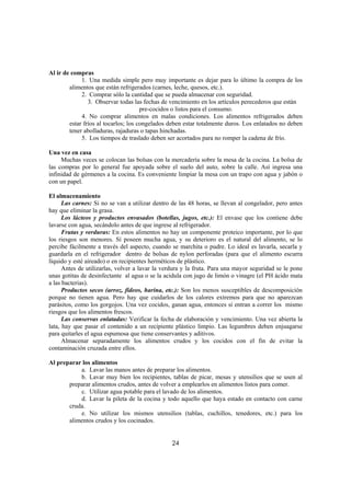 Al ir de compras
             1. Una medida simple pero muy importante es dejar para lo último la compra de los
        alimentos que están refrigerados (carnes, leche, quesos, etc.).
             2. Comprar sólo la cantidad que se pueda almacenar con seguridad.
                3. Observar todas las fechas de vencimiento en los artículos perecederos que están
                                      pre-cocidos o listos para el consumo.
             4. No comprar alimentos en malas condiciones. Los alimentos refrigerados deben
        estar fríos al tocarlos; los congelados deben estar totalmente duros. Los enlatados no deben
        tener abolladuras, rajaduras o tapas hinchadas.
             5. Los tiempos de traslado deben ser acortados para no romper la cadena de frío.

Una vez en casa
     Muchas veces se colocan las bolsas con la mercadería sobre la mesa de la cocina. La bolsa de
las compras por lo general fue apoyada sobre el suelo del auto, sobre la calle. Así ingresa una
infinidad de gérmenes a la cocina. Es conveniente limpiar la mesa con un trapo con agua y jabón o
con un papel.

El almacenamiento
      Las carnes: Si no se van a utilizar dentro de las 48 horas, se llevan al congelador, pero antes
hay que eliminar la grasa.
      Los lácteos y productos envasados (botellas, jugos, etc.): El envase que los contiene debe
lavarse con agua, secándolo antes de que ingrese al refrigerador.
      Frutas y verduras: En estos alimentos no hay un componente proteico importante, por lo que
los riesgos son menores. Sí poseen mucha agua, y su deterioro es el natural del alimento, se lo
percibe fácilmente a través del aspecto, cuando se marchita o pudre. Lo ideal es lavarla, secarla y
guardarla en el refrigerador dentro de bolsas de nylon perforadas (para que el alimento escurra
líquido y esté aireado) o en recipientes herméticos de plástico.
      Antes de utilizarlas, volver a lavar la verdura y la fruta. Para una mayor seguridad se le pone
unas gotitas de desinfectante al agua o se la acidula con jugo de limón o vinagre (el PH ácido mata
a las bacterias).
      Productos secos (arroz, fideos, harina, etc.): Son los menos susceptibles de descomposición
porque no tienen agua. Pero hay que cuidarlos de los calores extremos para que no aparezcan
parásitos, como los gorgojos. Una vez cocidos, ganan agua, entonces sí entran a correr los mismo
riesgos que los alimentos frescos.
      Las conservas enlatadas: Verificar la fecha de elaboración y vencimiento. Una vez abierta la
lata, hay que pasar el contenido a un recipiente plástico limpio. Las legumbres deben enjuagarse
para quitarles el agua espumosa que tiene conservantes y aditivos.
      Almacenar separadamente los alimentos crudos y los cocidos con el fin de evitar la
contaminación cruzada entre ellos.

Al preparar los alimentos
           a. Lavar las manos antes de preparar los alimentos.
           b. Lavar muy bien los recipientes, tablas de picar, mesas y utensilios que se usen al
       preparar alimentos crudos, antes de volver a emplearlos en alimentos listos para comer.
           c. Utilizar agua potable para el lavado de los alimentos.
           d. Lavar la pileta de la cocina y todo aquello que haya estado en contacto con carne
       cruda.
           e. No utilizar los mismos utensilios (tablas, cuchillos, tenedores, etc.) para los
       alimentos crudos y los cocinados.


                                                 24
 