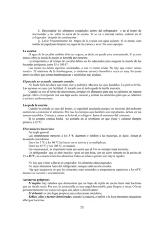 f. Descongelar los alimentos congelados dentro del refrigerador o en el horno de
        microondas y no sobre la mesa de la cocina. Si se va a marinar carnes, colocar en el
        refrigerador después de condimentar.
             g. Lavar frecuentemente los trapos de la cocina con agua caliente. Si se puede, usar
        toallas de papel para limpiar los jugos de las carnes y aves. No usar esponjas.

La cocción
     El agua de la cocción también debe ser segura; es decir, no puede estar contaminada. Si existen
dudas sobre su estado lo mejor es hervirla previamente.
     La temperatura y el tiempo de cocción deben ser los adecuados para asegurar la muerte de las
bacterias patógenas, entre 65 y 100 C°.
     Las carnes no deben ingerirse semicrudas, o con el centro crudo. No hay que comer carnes
rosadas. El síndrome de la hamburguesa, o síndrome urémico hemolítico ataca es muy frecuente
entre los niños que comen hamburguesas o salchichas mal cocidas.

El pescado no se puede consumir cuando:
     No huele bien (es decir que tiene olor a podrido). Muestra los ojos hundidos. La piel no brilla.
Las escamas se caen con facilidad. Al tocarlo con el dedo queda la huella marcada.
     Cuando se use el horno de microondas, arreglar los alimentos para que se calienten de manera
pareja: cubrir el recipiente con una tapa suelta, menear y voltear los alimentos para que se calienten
o cocinen uniformemente.

Luego de la cocción
    Cuando la comida se saca del horno, la seguridad desciende porque las bacterias del ambiente
comienzan a colonizar el alimento. Por eso, los tiempos aquí también son importantes, deben ser los
menores posibles. Cocinar y comer es lo ideal, o refrigerar hasta el momento del consumo.
    Si se compra comida hecha no comerla en el recipiente en que viene y calentar siempre
primero a 65 ºC.

El termómetro bacteriano
     Por regla general:
     Las temperaturas menores a los 5 ºC duermen o inhiben a las bacterias, es decir, frenan el
desarrollo microbiano.
     Entre los 5 ºC y los 60 ºC las bacterias se activan y se multiplican.
     Entre los 65 ºC y los 100 ºC, se mueren.
     En consecuencia, es importante tener en cuenta que el frío no siempre mata bacterias.
     Un refrigerador que se abre muchas veces en una hora, con un calor reinante en la cocina de
35 a 40 ºC, no conserva bien los alimentos. Éstos se echan a perder con mayor rapidez.

    No hay que volver a llevar al congelador los alimentos descongelados.
    No dejar alimentos fuera del refrigerador, aunque estén recién cocidos.
    Hay que asegurarse de que los alimentos sean sometidos a temperaturas superiores a los 65ºC
durante su cocción o calentamiento.

Accesorios peligrosos
     El trapito: hay estudios que demuestran que un trapo de rejilla de cocina tiene más bacterias
que un zócalo sucio. Por eso, lo aconsejable es usar papel descartable, para limpiar y secar. O lavar
permanentemente los trapos con agua con jabón o desinfectante.
     El delantal: es otro lugar propicio para coleccionar microbios.
     Tablas, ollas y fuentes deterioradas: cuando la madera, el teflón o la loza presentan rasgaduras
albergan bacterias.

                                                 25
 