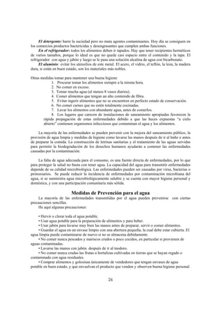 El detergente: barre la suciedad pero no mata agentes contaminantes. Hoy día se consiguen en
los comercios productos bactericidas y desengrasantes que cumplen ambas funciones.
     En el refrigerador: todos los alimentos deben ir tapados. Hay que tener recipientes herméticos
de varios tamaños, porque lo ideal es que no quede casi espacio entre el contenido y la tapa. El
refrigerador con agua y jabón y luego se le pasa una solución alcalina de agua con bicarbonato.
     El aluminio: evitar los utensilios de este metal. El acero, el vidrio, el teflón, la loza, la madera
dura, si están en buen estado, son los materiales más nobles.

Otras medidas tomar para mantener una buena higiene
            1. Procurar tomar los alimentos siempre a la misma hora.
            2. No comer en exceso.
            3. Tomar mucha agua (al menos 8 vasos diarios).
            4. Comer alimentos que tengan un alto contenido de fibra.
            5. Evitar ingerir alimentos que no se encuentren en perfecto estado de conservación.
            6. No comer carnes que no estén totalmente cocinadas.
            7. Lavar los alimentos con abundante agua, antes de comerlos.
            8. Los lugares que carecen de instalaciones de saneamiento apropiadas favorecen la
       rápida propagación de estas enfermedades debido a que las heces expuestas “a cielo
       abierto” contienen organismos infecciosos que contaminan el agua y los alimentos.

     La mayoría de las enfermedades se pueden prevenir con la mejora del saneamiento público, la
provisión de agua limpia y medidas de higiene como lavarse las manos después de ir al baño o antes
de preparar la comida. La construcción de letrinas sanitarias y el tratamiento de las aguas servidas
para permitir la biodegradación de los desechos humanos ayudarán a contener las enfermedades
causadas por la contaminación.

     La falta de agua adecuada para el consumo, es una fuente directa de enfermedades, por lo que
para proteger la salud no basta con tener agua. La capacidad del agua para transmitir enfermedades
depende de su calidad microbiológica. Las enfermedades pueden ser causadas por virus, bacterias o
protozoarios. Se puede reducir la incidencia de enfermedades por contaminación microbiana del
agua, si se suministra agua microbiológicamente salubre y se cuenta con mayor higiene personal y
doméstica, y con una participación comunitaria más sólida.

                          Medidas de Prevención para el agua
    La mayoría de las enfermedades transmitidas por el agua pueden prevenirse con ciertas
precauciones sencillas.
    He aquí algunas precauciones:

    • Hervir o clorar toda el agua potable.
    • Usar agua potable para la preparación de alimentos y para beber.
    • Usar jabón para lavarse muy bien las manos antes de preparar, servir o comer alimentos.
    • Guardar el agua en un envase limpio con una abertura pequeña, la cual debe estar cubierta. El
agua limpia puede contaminarse de nuevo si no se almacena debidamente.
    • No comer nunca pescados y mariscos crudos o poco cocidos, en particular si provienen de
aguas contaminadas.
    • Lavarse las manos con jabón después de ir al inodoro.
    • No comer nunca crudas las frutas u hortalizas cultivadas en tierras que se hayan regado o
contaminado con agua residuales.
    • Comprar alimentos y golosinas únicamente de vendedores que tengan envases de agua
potable en buen estado, y que envuelvan el producto que venden y observen buena higiene personal.


                                                   26
 