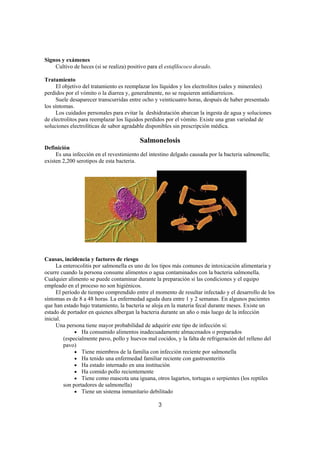 Signos y exámenes
    Cultivo de heces (si se realiza) positivo para el estafilococo dorado.

Tratamiento
     El objetivo del tratamiento es reemplazar los líquidos y los electrolitos (sales y minerales)
perdidos por el vómito o la diarrea y, generalmente, no se requieren antidiarreicos.
     Suele desaparecer transcurridas entre ocho y veinticuatro horas, después de haber presentado
los síntomas.
     Los cuidados personales para evitar la deshidratación abarcan la ingesta de agua y soluciones
de electrolitos para reemplazar los líquidos perdidos por el vómito. Existe una gran variedad de
soluciones electrolíticas de sabor agradable disponibles sin prescripción médica.

                                          Salmonelosis
Definición
     Es una infección en el revestimiento del intestino delgado causada por la bacteria salmonella;
existen 2,200 serotipos de esta bacteria.




Causas, incidencia y factores de riesgo
     La enterocolitis por salmonella es uno de los tipos más comunes de intoxicación alimentaria y
ocurre cuando la persona consume alimentos o agua contaminados con la bacteria salmonella.
Cualquier alimento se puede contaminar durante la preparación si las condiciones y el equipo
empleado en el proceso no son higiénicos.
     El período de tiempo comprendido entre el momento de resultar infectado y el desarrollo de los
síntomas es de 8 a 48 horas. La enfermedad aguda dura entre 1 y 2 semanas. En algunos pacientes
que han estado bajo tratamiento, la bacteria se aloja en la materia fecal durante meses. Existe un
estado de portador en quienes albergan la bacteria durante un año o más luego de la infección
inicial.
     Una persona tiene mayor probabilidad de adquirir este tipo de infección si:
              • Ha consumido alimentos inadecuadamente almacenados o preparados
         (especialmente pavo, pollo y huevos mal cocidos, y la falta de refrigeración del relleno del
         pavo)
              • Tiene miembros de la familia con infección reciente por salmonella
              • Ha tenido una enfermedad familiar reciente con gastroenteritis
              • Ha estado internado en una institución
              • Ha comido pollo recientemente
              • Tiene como mascota una iguana, otros lagartos, tortugas o serpientes (los reptiles
         son portadores de salmonella)
              • Tiene un sistema inmunitario debilitado

                                                  3
 