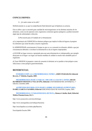 CONCLUSIONES:

        1) ¿Es malo comer en la calle?

Definitivamente sí, ya que la comprobación final demostró que la hipótesis es correcta.

Esto se debe a que se encontró gran cantidad de microorganismos en las distintas muestras de los
alimentos, como era de esperarse estos organismos contenían agentes patógenos y podían transmitir
algún tipo de enfermedad o infección.

        2) Prevención para el Cuidado de la Alimentación:

a) La importancia de CONOCER los distintos peligros que implica la falta de higiene al preparar
los alimentos que serán llevados a nuestro organismo.

b) ADMINISTRAR correctamente el tiempo en que se va a consumir un alimento, debido a que por
circunstancias laborales o escolares la alimentación se da en lugares inapropiados.

c) ELEGIR un lugar correcto o apropiado para una sana alimentación es indispensable, por ejemplo
desayunar en el hogar o un lugar con buenas medidas de calidad es mucho más saludable para el
organismo.

d) Tener HIGIENE al preparar o antes de consumir el alimento así se pueden evitar peligros como
infecciones u otros peligros gastrointestinales.


REFERENCIAS:
    INTRODUCCIÓN A LA MICROBIOLOGIA TOMO 1, JOHN INGRAHAM, Editorial
Reverte, 1° Edición, España, 2005.

    MICROBIOLOGIA BASICA PARA EL AREA DE LA SALUD Y AFINES, HUGO
HUMBERTO MONTOYA VILLAFAÑE, Editorial: UNIVERSIDAD DE ANTIOQUIA, 1°
Edición, Colombia 2006.

   ALIMENTOS SEGUROS: GUIA BASICA SOBRE SEGURIDAD ALIMENTARIA,
ISABEL GARCIA FAJARDO, Editorial EDICIONES DIAZ DE SANTOS, España, 2005.

   MICROBIOLOGIA Y PARASITOLOGIA HUMANA, Romero Cabello, Raúl, Editorial:
Médica Panamericana, Ed. 3.

http://www.joseacortes.com/microbiologia

http://www.monografias.com/trabajos/bacterias

http://enciclopedia.us.es/index.php/Bacteria

Enciclopedia Encarta 2006



                                                38
 