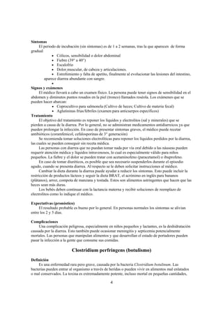 Síntomas
    El periodo de incubación (sin síntomas) es de 1 a 2 semanas, tras la que aparecen de forma
gradual
            • Cólicos, sensibilidad o dolor abdominal
            • Fiebre (39° a 40°)
            • Escalofrío
            • Dolor muscular, de cabeza y articulaciones.
            • Estreñimiento y falta de apetito, finalmente al evolucionar las lesiones del intestino,
        aparece diarrea abundante con sangre.
             •
Signos y exámenes
      El médico llevará a cabo un examen físico. La persona puede tener signos de sensibilidad en el
abdomen y diminutos puntos rosados en la piel (tronco) llamados roséola. Los exámenes que se
pueden hacer abarcan:
               • Coprocultivo para salmonela (Cultivo de heces; Cultivo de materia fecal)
               • Aglutininas frías/febriles (examen para anticuerpos específicos)
Tratamiento
      El objetivo del tratamiento es reponer los líquidos y electrolitos (sal y minerales) que se
pierden a causa de la diarrea. Por lo general, no se administran medicamentos antidiarreicos ya que
pueden prolongar la infección. En caso de presentar síntomas graves, el médico puede recetar
antibióticos (coramfenicol, cefalosporinas de 3° generación)
      Se recomienda tomar soluciones electrolíticas para reponer los líquidos perdidos por la diarrea,
las cuales se pueden conseguir sin receta médica.
      Las personas con diarrea que no puedan tomar nada por vía oral debido a las náuseas pueden
requerir atención médica y líquidos intravenosos, lo cual es especialmente válido para niños
pequeños. La fiebre y el dolor se pueden tratar con acetaminofeno (paracetamol) o ibuprofeno.
      En caso de tomar diuréticos, es posible que sea necesario suspenderlos durante el episodio
agudo, cuando se presenta diarrea. Al respecto se le deben solicitar instrucciones al médico.
      Cambiar la dieta durante la diarrea puede ayudar a reducir los síntomas. Esto puede incluir la
restricción de productos lácteos y seguir la dieta BRAT, el acrónimo en inglés para bananos
(plátanos), arroz, compota de manzana y tostada. Estos son alimentos astringentes que hacen que las
heces sean más duras.
      Los bebés deben continuar con la lactancia materna y recibir soluciones de reemplazo de
electrolitos como lo indique el médico.

Expectativas (pronóstico)
     El resultado probable es bueno por lo general. En personas normales los síntomas se alivian
entre los 2 y 5 días.

Complicaciones
    Una complicación peligrosa, especialmente en niños pequeños y lactantes, es la deshidratación
causada por la diarrea. Esto también puede ocasionar meningitis y septicemia potencialmente
mortales. Las personas que manipulan alimentos y que desarrollan el estado de portadores pueden
pasar la infección a la gente que consume sus comidas.

                          Clostridium perfringens (botulismo)
Definición
     Es una enfermedad rara pero grave, causada por la bacteria Clostridium botulinum. Las
bacterias pueden entrar al organismo a través de heridas o pueden vivir en alimentos mal enlatados
o mal conservados. La toxina es extremadamente potente, incluso mortal en pequeñas cantidades,

                                                  4
 