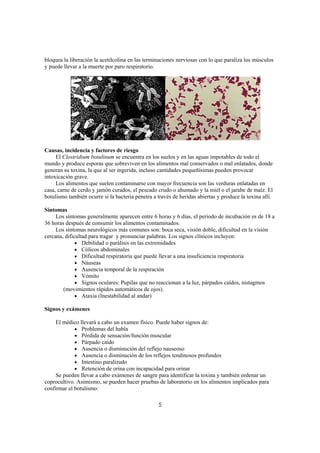 bloquea la liberación la acetilcolina en las terminaciones nerviosas con lo que paraliza los músculos
y puede llevar a la muerte por paro respiratorio.




Causas, incidencia y factores de riesgo
     El Clostridium botulinum se encuentra en los suelos y en las aguas impotables de todo el
mundo y produce esporas que sobreviven en los alimentos mal conservados o mal enlatados, donde
generan su toxina, la que al ser ingerida, incluso cantidades pequeñísimas pueden provocar
intoxicación grave.
     Los alimentos que suelen contaminarse con mayor frecuencia son las verduras enlatadas en
casa, carne de cerdo y jamón curados, el pescado crudo o ahumado y la miel o el jarabe de maíz. El
botulismo también ocurre si la bacteria penetra a través de heridas abiertas y produce la toxina allí.

Síntomas
     Los síntomas generalmente aparecen entre 6 horas y 6 días, el periodo de incubación es de 18 a
36 horas después de consumir los alimentos contaminados.
     Los síntomas neurológicos más comunes son: boca seca, visión doble, dificultad en la visión
cercana, dificultad para tragar y pronunciar palabras. Los signos clínicos incluyen:
              • Debilidad o parálisis en las extremidades
              • Cólicos abdominales
              • Dificultad respiratoria que puede llevar a una insuficiencia respiratoria
              • Náuseas
              • Ausencia temporal de la respiración
              • Vómito
              • Signos oculares: Pupilas que no reaccionan a la luz, párpados caídos, nistagmos
        (movimientos rápidos automáticos de ojos).
              • Ataxia (Inestabilidad al andar)

Signos y exámenes

     El médico llevará a cabo un examen físico. Puede haber signos de:
             • Problemas del habla
             • Pérdida de sensación/función muscular
             • Párpado caído
             • Ausencia o disminución del reflejo nauseoso
             • Ausencia o disminución de los reflejos tendinosos profundos
             • Intestino paralizado
             • Retención de orina con incapacidad para orinar
     Se pueden llevar a cabo exámenes de sangre para identificar la toxina y también ordenar un
coprocultivo. Asimismo, se pueden hacer pruebas de laboratorio en los alimentos implicados para
confirmar el botulismo:

                                                  5
 