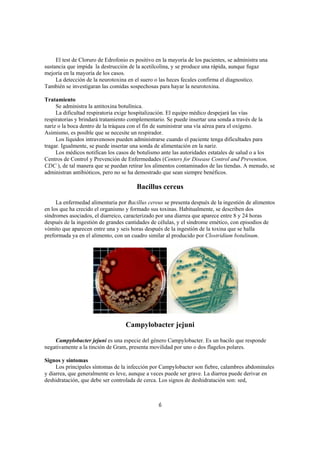 El test de Cloruro de Edrofonio es positivo en la mayoría de los pacientes, se administra una
sustancia que impida la destrucción de la acetilcolina, y se produce una rápida, aunque fugaz
mejoría en la mayoría de los casos.
     La detección de la neurotoxina en el suero o las heces fecales confirma el diagnostico.
También se investigaran las comidas sospechosas para hayar la neurotoxina.

Tratamiento
     Se administra la antitoxina botulínica.
     La dificultad respiratoria exige hospitalización. El equipo médico despejará las vías
respiratorias y brindará tratamiento complementario. Se puede insertar una sonda a través de la
nariz o la boca dentro de la tráquea con el fin de suministrar una vía aérea para el oxígeno.
Asimismo, es posible que se necesite un respirador.
     Los líquidos intravenosos pueden administrarse cuando el paciente tenga dificultades para
tragar. Igualmente, se puede insertar una sonda de alimentación en la nariz.
     Los médicos notifican los casos de botulismo ante las autoridades estatales de salud o a los
Centros de Control y Prevención de Enfermedades (Centers for Disease Control and Prevention,
CDC ), de tal manera que se puedan retirar los alimentos contaminados de las tiendas. A menudo, se
administran antibióticos, pero no se ha demostrado que sean siempre benéficos.

                                        Bacillus cereus

     La enfermedad alimentaria por Bacillus cereus se presenta después de la ingestión de alimentos
en los que ha crecido el organismo y formado sus toxinas. Habitualmente, se describen dos
síndromes asociados, el diarreico, caracterizado por una diarrea que aparece entre 8 y 24 horas
después de la ingestión de grandes cantidades de células, y el síndrome emético, con episodios de
vómito que aparecen entre una y seis horas después de la ingestión de la toxina que se halla
preformada ya en el alimento, con un cuadro similar al producido por Clostridium botulinum.




                                   Campylobacter jejuni

    Campylobacter jejuni es una especie del género Campylobacter. Es un bacilo que responde
negativamente a la tinción de Gram, presenta movilidad por uno o dos flagelos polares.

Signos y síntomas
     Los principales síntomas de la infección por Campylobacter son fiebre, calambres abdominales
y diarrea, que generalmente es leve, aunque a veces puede ser grave. La diarrea puede derivar en
deshidratación, que debe ser controlada de cerca. Los signos de deshidratación son: sed,



                                                  6
 