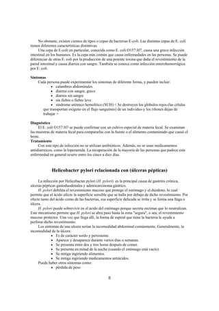 No obstante, existen cientos de tipos o cepas de bacterias E-coli. Las distintas cepas de E. coli
tienen diferentes características distintivas.
     Una cepa de E-coli en particular, conocida como E. coli O157:H7, causa una grave infección
intestinal en los humanos. Es la cepa más común que causa enfermedades en las personas. Se puede
diferenciar de otras E. coli por la producción de una potente toxina que daña el revestimiento de la
pared intestinal y causa diarrea con sangre. También se conoce como infección enterohemorrágica
por E. coli.

Síntomas
    Cada persona puede experimentar los síntomas de diferente forma, y pueden incluir:
           • calambres abdominales
           • diarrea con sangre, grave
           • diarrea sin sangre
           • sin fiebre o fiebre leve
           • síndrome urémico hemolítico (SUH) < Se destruyen los glóbulos rojos (las células
      que transportan oxígeno en el flujo sanguíneo) de un individuo y los riñones dejan de
      trabajar >

Diagnóstico
     El E. coli O157:H7 se puede confirmar con un cultivo especial de materia fecal. Se examinan
las muestras de materia fecal para compararlas con la fuente o el alimento contaminado que causó el
brote.
Tratamiento
     Con este tipo de infección no se utilizan antibióticos. Además, no se usan medicamentos
antidiarreicos, como la loperamida. La recuperación de la mayoría de las personas que padece esta
enfermedad en general ocurre entro los cinco a diez días.



             Helicobacter pylori relacionada con (úlceras pépticas)

     La infección por Helicobacter pylori (H. pylori) es la principal causa de gastritis crónica,
ulceras pépticas gastoduodenales y adenocarcinoma gástrico.
     H. pylori debilita el revestimiento mucoso que protege el estómago y el duodeno, lo cual
permite que el ácido afecte la superficie sensible que se halla por debajo de dicho revestimiento. Por
efecto tanto del ácido como de las bacterias, esa superficie delicada se irrita y se forma una llaga o
úlcera.
     H. pylori puede sobrevivir en el ácido del estómago porque secreta enzimas que lo neutralizan.
Este mecanismo permite que H. pylori se abra paso hasta la zona "segura", o sea, el revestimiento
mucoso protector. Una vez que llega allí, la forma de espiral que tiene la bacteria le ayuda a
perforar dicho revestimiento.
     Los síntomas de una ulcera serían la incomodidad abdominal comúnmente. Generalmente, la
incomodidad de la úlcera:
              • Es de carácter sordo y persistente.
              • Aparece y desaparece durante varios días o semanas.
              • Se presenta entre dos y tres horas después de comer.
              • Se presenta en mitad de la noche (cuando el estómago está vacío).
              • Se mitiga ingiriendo alimentos.
              • Se mitiga ingiriendo medicamentos antiácidos.
     Puede haber otros síntomas como:
              • pérdida de peso

                                                  8
 