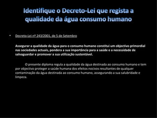 Decreto-Lei nº 243/2001, de 5 de Setembro Assegurar  a qualidade da água para o consumo humano constitui um objectivo primordial nas sociedades actuais, pondera a sua importância para a saúde e a necessidade de salvaguardar e promover a sua utilização sustentável. O presente diploma regula a qualidade da água destinada ao consumo humano e tem por objectivo proteger a saúde humana dos efeitos nocivos resultantes de qualquer contaminação da água destinada ao consumo humano, assegurando a sua salubridade e limpeza. 
