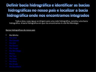 Toda a área, cujas águas se dirigem para uma rede hidrográfica, constitui uma bacia hidrográfica. A bacia hidrográfica em que nos encontramos é a do Rio Mondego. Bacias hidrográficas do nosso país Rio Minho  Rio Lima  Rio Cávado  Rio Ave  Rio Douro  Rio Vouga  Rio Mondego  Rio Lis  Rio Tejo  Rio Sado  Rio Mira  Rio Arade  Rio Guadiana  