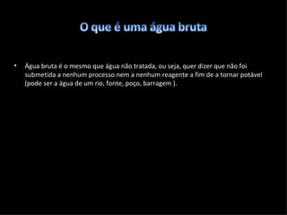 Água bruta é o mesmo que água não tratada, ou seja, quer dizer que não foi submetida a nenhum processo nem a nenhum reagente a fim de a tornar potável (pode ser a água de um rio, fonte, poço, barragem ). 