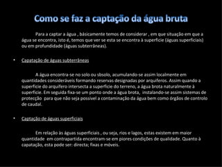 Para a captar a água , básicamente temos de considerar , em que situação em que a água se encontra, isto é, temos que ver se esta se encontra à superficie (águas superficiais) ou em profundidade (águas subterrâneas). Capatação de águas subterrâneas A água encontra-se no solo ou sbsolo, acumulando-se assim localmente em quantidades consideráveis formando reservas designadas por arquiferos. Assim quando a superficie do arquifero intersecta a superficie do terreno, a água brota naturalmente à superficie. Em seguida fixa-se um ponto onde a água brota,  instalando-se assim sistemas de protecção  para que não seja possivel a contaminação da água bem como órgãos de controlo de caudal. Captação de águas superficiais Em  relação às águas superficiais , ou seja, rios e lagos, estas existem em maior quantidade  em contrapartida encontram-se em piores condições de qualidade. Quanto à capatação, esta pode ser: directa; fixas e móveis. 