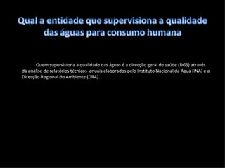 Quem supervisiona a qualidade das águas é a direcção geral de saúde (DGS) através da análise de relatórios técnicos  anuais elaborados pelo Instituto Nacional da Água (INA) e a Direcção Regional do Ambiente (DRA). 