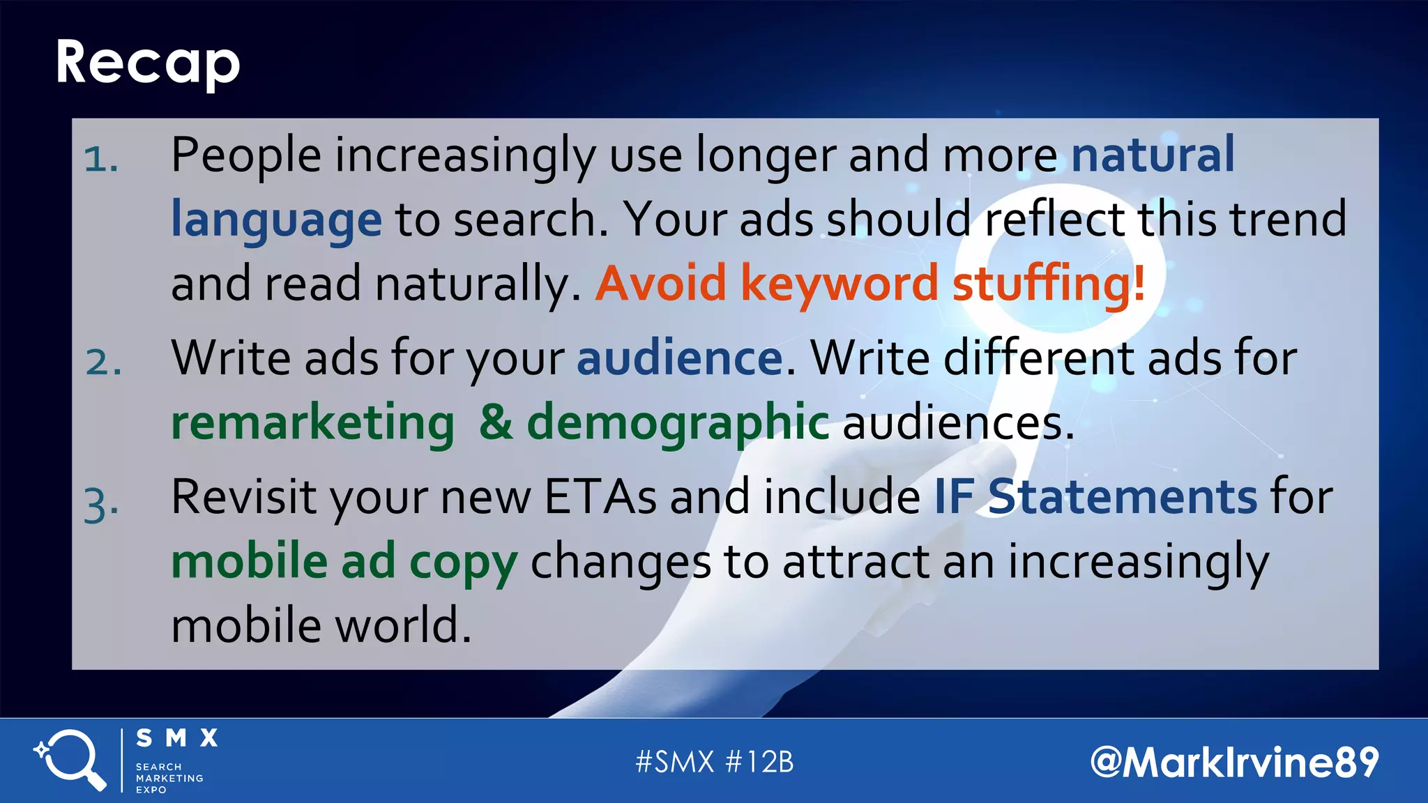 #SMX #12B @MarkIrvine89
Recap
1. People increasingly use longer and more natural
language to search. Your ads should reflect this trend
and read naturally. Avoid keyword stuffing!
2. Write ads for your audience. Write different ads for
remarketing & demographic audiences.
3. Revisit your new ETAs and include IF Statements for
mobile ad copy changes to attract an increasingly
mobile world.
 