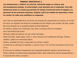 TRABAJO PRACTICO N° 2
Lea atentamente, y elabore un informe, indicando según su criterio, qué
microorganismo produjo la enfermedad y qué alimento fue el implicado. Para ello
tendrá que tener en cuenta que periodo de tiempo transcurrió entre la ingesta y la
aparición de los primeros síntomas. Indique cuál es la medida de seguridad a tener
en cuenta. En cada caso justifique su respuesta.
Juan José es responsable de la cocina de una empresa de organización de eventos. En el mes
de marzo, se organizó una fiesta de cumpleaños de Don Miguel, que cumplía 80 años, dueño
del único almacén de un pequeño pueblo de 500 habitantes.
Su familia y amigos son numerosos, hay niños y ancianos entre los invitados.
Juan José decide este menú:
•Entrada: tabla de fiambres con pan recién horneado.
•Plato principal: asado (pollo, cerdo y carne vacuna) con ensalada de lechuga, tomate y
cebolla) y papas con mayonesa casera.
•Postre: ensalada de fruta y mesa dulce con tartas y tortas)
La fiesta fue un domingo al mediodía y culmino a las 17 hs. El menú principal se sirvió a las
14 hs.
El lunes por la mañana el dispensario de la pequeña población asistía a 40 personas que
habían asistido a la fiesta todos presentaban fiebre, dolor abdominal, diarrea sanguinolenta y
la mayoría eran niños y ancianos.
 