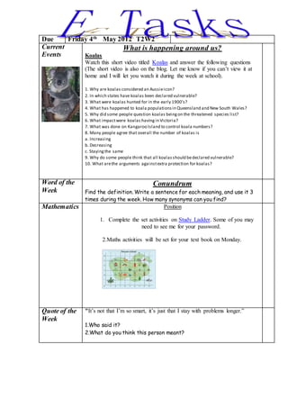 Due Friday 4th
May 2012 T2W2
Current
Events
What is happening around us?
Koalas
Watch this short video titled Koalas and answer the following questions
(The short video is also on the blog. Let me know if you can’t view it at
home and I will let you watch it during the week at school).
1. Why are koalas considered an Aussieicon?
2. In which states have koalas been declared vulnerable?
3. What were koalas hunted for in the early 1900’s?
4. What has happened to koala populationsin Queensland and New South Wales?
5. Why did some people question koalas beingon the threatened species list?
6. What impactwere koalas havingin Victoria?
7. What was done on Kangaroo Island to control koala numbers?
8. Many people agree that overall the number of koalas is
a. Increasing
b. Decreasing
c. Stayingthe same
9. Why do some people think that all koalasshould bedeclared vulnerable?
10. What arethe arguments againstextra protection for koalas?
Word of the
Week
Conundrum
Find the definition. Write a sentence for each meaning, and use it 3
times during the week. How many synonyms can you find?
Mathematics Position
1. Complete the set activities on Study Ladder. Some of you may
need to see me for your password.
2.Maths activities will be set for your text book on Monday.
Quote of the
Week
"It’s not that I’m so smart, it’s just that I stay with problems longer.”
1.Who said it?
2.What do you think this person meant?
 