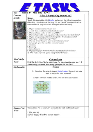 Due     Friday 4th May 2012 T2W2
Current                  What is happening around us?
Events       Koalas
               Watch this short video titled Koalas and answer the following questions
               (The short video is also on the blog. Let me know if you can’t view it at
               home and I will let you watch it during the week at school).

               1. Why are koalas considered an Aussie icon?
               2. In which states have koalas been declared vulnerable?
               3. What were koalas hunted for in the early 1900’s?
               4. What has happened to koala populations in Queensland and New South Wales?
               5. Why did some people question koalas being on the threatened species list?
               6. What impact were koalas having in Victoria?
               7. What was done on Kangaroo Island to control koala numbers?
               8. Many people agree that overall the number of koalas is
               a. Increasing
               b. Decreasing
               c. Staying the same
               9. Why do some people think that all koalas should be declared vulnerable?
               10. What are the arguments against extra protection for koalas?



Word of the                                   Conundrum
Week           Find the definition. Write a sentence for each meaning, and use it 3
               times during the week. How many synonyms can you find?
Mathematics                                        Position

                     1. Complete the set activities on Study Ladder. Some of you may
                                     need to see me for your password.

                       2.Maths activities will be set for your text book on Monday.




Quote of the   "It’s not that I’m so smart, it’s just that I stay with problems longer.”
Week
               1.Who said it?
               2.What do you think this person meant?
 