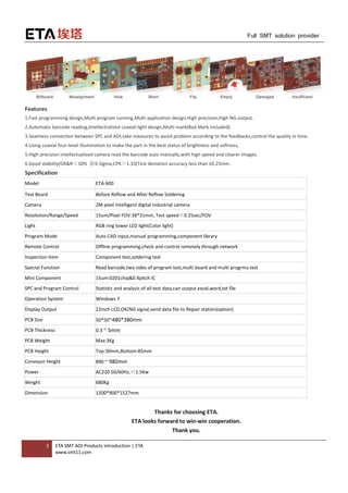 3 ETA SMT AOI Products introduction | ETA
www.smt11.com
Full SMT solution provider
Features
1.Fast programming design,Multi program running,Multi application design,High precision,High NG output.
2.Automatic barcode reading,Intellectralized coaxial light design,Multi mark(Bad Mark included).
3.Seamless connection between SPC and AOI,take measures to avoid problem according to the feedbacks,control the quality in time.
4.Using coaxial four-level illumination to make the part in the best status of brightness and softness,
5.High precision intellectualized camera read the barcode auto matically,with high speed and clearer images.
6.Good stability(GR&R＜10% ＠6 Sigma,CPK＞1.33(Test deviation accuracy less than ±0.25mm.
Specification
Model ETA-600
Test Board Before Reflow and After Reflow Soldering
Camera 2M pixel intelligent digital industrial camera
Resolution/Range/Speed 15um/Pixel FOV:38*31mm, Test speed＜0.25sec/FOV
Light RGB ring tower LED light(Color light)
Program Mode Auto CAD input,manual programming,component library
Remote Control Offline programming,check and control remotely through network
Inspection Item Component test,soldering test
Special Function Read barcode,two sides of program test,multi board and multi progrma test
Mini Component 15um:0201chip&0.4pitch IC
SPC and Program Control Statistic and analysis of all test data,can output excel,word,txt file
Operation System Windows 7
Display Output 22inch LCD,OK/NG signal,send data file to Repair station(option)
PCB Size 50*50~480*380mm
PCB Thickness 0.3 ~ 5mm
PCB Weight Max:3Kg
PCB Height Top:30mm,Bottom:85mm
Conveyor Height 890 ~ 980mm
Power AC220 50/60Hz,＜1.5Kw
Weight 680Kg
Dimension 1200*900*1527mm
Thanks for choosing ETA.
ETA looks forward to win-win cooperation.
Thank you.
 