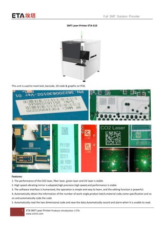 1 ETA SMT Laser Printer Products introduction | ETA
www.smt11.com
Full SMT Solution Provider
SMT Laser Printer ETA-510
This unit is used to mark text, barcode, 2D code & graphic on PCB.
Features:
1. The performance of the CO2 laser, fiber laser, green laser and UV laser is stable.
2. High speed vibrating mirror is adopted,high precision,high speed,and performance is stable
3. The software interface is humanized, the operation is simple and easy to learn, and the editing function is powerful.
4, Automatically obtain the information of the number of work single,product batch,material code,name specification and so
on and automatically code the code
5. Automatically read the two dimensional code and save the data.Automatically record and alarm when it is unable to read.
 