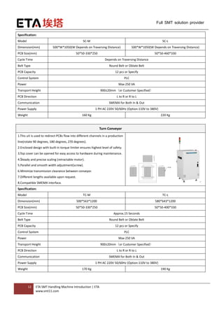 12 ETA SMT Handling Machine Introduction | ETA
www.smt11.com
Full SMT solution provider
Specification:
Model SC-M SC-L
Dimension(mm) 500*W*1050(W Depends on Traversing Distance) 500*W*1050(W Depends on Traversing Distance)
PCB Size(mm) 50*50-330*250 50*50-460*330
Cycle Time Depends on Traversing Distance
Belt Type Round Belt or Oblate Belt
PCB Capacity 12 pcs or Specify
Control System PLC
Power Max 250 VA
Transport Height 900±20mm（or Customer Specified）
PCB Direction L to R or R to L
Communication SMEMA for Both In & Out
Power Supply 1 PH AC 220V 50/60Hz (Option:110V to 380V)
Weight 160 Kg 220 Kg
Turn Conveyor
1.This uit is used to redirect PCBs flow into different channels in a production
line(rotate 90 degrees, 180 degrees, 270 degrees).
2.Enclosed design with built-in torque limiter ensures highest level of safety.
3.Top cover can be opened for easy access to hardware during maintenance.
4.Steady and precise scaling (retractable motor).
5.Parallel and smooth width adjustment(screw).
6.Minimize transmission clearance between conveyor.
7.Different lengths available upon request.
8.Compatible SMEMA interface.
Specification:
Model TC-M TC-L
Dimension(mm) 500*563*1200 580*643*1200
PCB Size(mm) 50*50-330*250 50*50-400*330
Cycle Time Approx.15 Seconds
Belt Type Round Belt or Oblate Belt
PCB Capacity 12 pcs or Specify
Control System PLC
Power Max 250 VA
Transport Height 900±20mm（or Customer Specified）
PCB Direction L to R or R to L
Communication SMEMA for Both In & Out
Power Supply 1 PH AC 220V 50/60Hz (Option:110V to 380V)
Weight 170 Kg 190 Kg
 