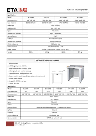 2 ETA SMT Handling Machine Introduction | ETA
www.smt11.com
Full SMT solution provider
Specification:
Model RC-500M RC-500L RC-1000M RC-1000L
Dimension(mm) 500*992*900 500*1020*900 1000*992*900 1000*1020*900
Rack size(mm) 50*50-330*250 50*50-445*330 50*50-330*250 50*50-445*330
PCB Width 50 to 350 mm
PCB Direction L to R or R to L
Speed Adjustable
Storage Plate Number 5 pcs（or Specify)
Control System PLC
Belt Type Antistatic Oblate Belt
Storage Plate Distance 20mm(or Specify)
Platform Material ESD Rubber Mat
Communication SMEMA for both in & out
Power Supply 1 PH AC 220V 50/60Hz (Option:110V to 380V)
Weight 85 Kg 115 Kg 115 Kg 125 Kg
SMT Upscale Inspection Conveyor
1.Modular design.
2.Solid design improves stability.
3.Inspection mode and automatic mode.
4.Inducing multi-zone position accuracy.
5.Ergonomic design, make your arms easy.
6.Custom machine length according to customer's requirement.
7.Variable speed control.
8.Compatible SMEMA interface.
*: Option: Dual rail
Specification:
Model SUC-500 SUC-600 SUC-1000 SUC-1200 SUC-1500 SUC-2000
Rail Length(mm) 500 600 1000 1200 1500 2000
Dimension(mm) 500*700*950 600*700*950 1000*700*950 1200*700*950 1500*700*950 2000*700*950
PCB Width 50 to 350 mm
PCB Direction L to R or R to L
Speed Adjustable
Switch Foot Switch
Control System Industrial Control Module System（Panasonic PLC Option）
Lighting Optional
SOP Rack Optional
Platform Material ESD Rubber Mat
Communication SMEMA for both in & out
 