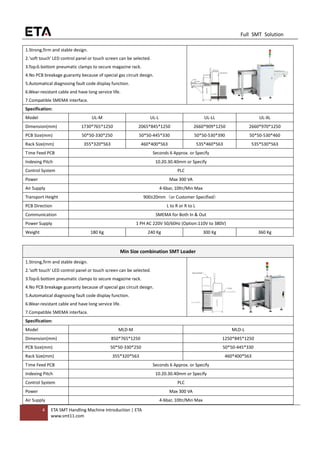 4 ETA SMT Handling Machine Introduction | ETA
www.smt11.com
Full SMT Solution
1.Strong,firm and stable design.
2.'soft touch' LED control panel or touch screen can be selected.
3.Top＆bottom pneumatic clamps to secure magazine rack.
4.No PCB breakage guaranty because of special gas circuit design.
5.Automatical diagnosing fault code display function.
6.Wear-resistant cable and have long service life.
7.Compatible SMEMA interface.
Specification:
Model UL-M UL-L UL-LL UL-XL
Dimension(mm) 1730*765*1250 2065*845*1250 2660*909*1250 2660*970*1250
PCB Size(mm) 50*50-330*250 50*50-445*330 50*50-530*390 50*50-530*460
Rack Size(mm) 355*320*563 460*400*563 535*460*563 535*530*563
Time Feed PCB Seconds 6 Approx. or Specify
Indexing Pitch 10.20.30.40mm or Specify
Control System PLC
Power Max 300 VA
Air Supply 4-6bar, 10ltr/Min Max
Transport Height 900±20mm（or Customer Specified）
PCB Direction L to R or R to L
Communication SMEMA for Both In & Out
Power Supply 1 PH AC 220V 50/60Hz (Option:110V to 380V)
Weight 180 Kg 240 Kg 300 Kg 360 Kg
Min Size combination SMT Loader
1.Strong,firm and stable design.
2.'soft touch' LED control panel or touch screen can be selected.
3.Top＆bottom pneumatic clamps to secure magazine rack.
4.No PCB breakage guaranty because of special gas circuit design.
5.Automatical diagnosing fault code display function.
6.Wear-resistant cable and have long service life.
7.Compatible SMEMA interface.
Specification:
Model MLD-M MLD-L
Dimension(mm) 850*765*1250 1250*845*1250
PCB Size(mm) 50*50-330*250 50*50-445*330
Rack Size(mm) 355*320*563 460*400*563
Time Feed PCB Seconds 6 Approx. or Specify
Indexing Pitch 10.20.30.40mm or Specify
Control System PLC
Power Max 300 VA
Air Supply 4-6bar, 10ltr/Min Max
 