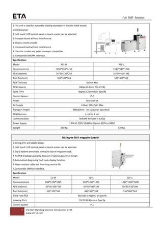 7 ETA SMT Handling Machine Introduction | ETA
www.smt11.com
Full SMT Solution
1.This unit is used for automatic loading operation of double-Sided boards
and transceiver.
2.'soft touch' LED control panel or touch screen can be selected.
3. Increase board without interference.
4. By pass mode provide.
5. increased load without interference.
6. Vacuum Loader and pallet conveyor compatible.
7. Compatible SMEMA interface.
Specification:
Model AFL-M AFL-L
Dimension(mm) 1850*855*1250 2140*940*1250
PCB Size(mm) 50*50-330*250 50*50-460*390
Rack Size(mm) 355*320*563 535*460*563
PCB Thickness 0.6mm Min
PCB Capacity 400pcs(0.6mm Thick PCB)
Cycle Time Approx.12Seonds or Specify
Control System PLC
Power Max 300 VA
Air Supply 4-6bar, 10ltr/Min Max
Transport Height 900±20mm（or Customer Specified）
PCB Direction L to R or R to L
Communication SMEMA for Both In & Out
Power Supply 1 PH AC 220V 50/60Hz (Option:110V to 380V)
Weight 230 Kg 320 Kg
90 Degree SMT magazine Loader
1.Strong,firm and stable design.
2.'soft touch' LED control panel or touch screen can be selected.
3.Top＆bottom pneumatic clamps to secure magazine rack.
4.No PCB breakage guaranty because of special gas circuit design.
5.Automatical diagnosing fault code display function.
6.Wear-resistant cable and have long service life.
7.Compatible SMEMA interface.
Specification:
Model LD-M LD-L LD-LL
Dimension(mm) 850*1150*1205 850*1350*1205 1250*1550*1205
PCB Size(mm) 50*50-330*250 50*50-445*330 50*50-530*390
Rack Size(mm) 355*320*563 460*400*563 535*460*563
Time Feed PCB Seconds 6 Approx. or Specify
Indexing Pitch 10.20.30.40mm or Specify
Control System PLC
 