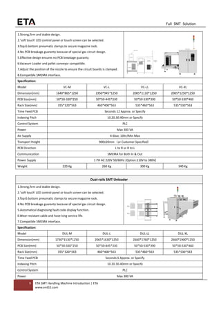 9 ETA SMT Handling Machine Introduction | ETA
www.smt11.com
Full SMT Solution
1.Strong,firm and stable design.
2.'soft touch' LED control panel or touch screen can be selected.
3.Top＆bottom pneumatic clamps to secure magazine rack.
4.No PCB breakage guaranty because of special gas circuit design.
5.Effective design ensures no PCB breakage guaranty.
6.Vacwum Loader and pallet conveyor compatible.
7.Adjust the position of the nozzle to ensure the circuit boards is clamped.
8.Compatible SMEMA interface.
Specification:
Model VC-M VC-L VC-LL VC-XL
Dimension(mm) 1640*865*1250 1950*945*1250 2005*1110*1250 2005*1250*1250
PCB Size(mm) 50*50-330*250 50*50-445*330 50*50-530*390 50*50-530*460
Rack Size(mm) 355*320*563 460*400*563 535*460*563 535*530*563
Time Feed PCB Seconds 12 Approx. or Specify
Indexing Pitch 10.20.30.40mm or Specify
Control System PLC
Power Max 300 VA
Air Supply 4-6bar, 10ltr/Min Max
Transport Height 900±20mm（or Customer Specified）
PCB Direction L to R or R to L
Communication SMEMA for Both In & Out
Power Supply 1 PH AC 220V 50/60Hz (Option:110V to 380V)
Weight 220 Kg 260 Kg 300 Kg 340 Kg
Dual-rails SMT Unloader
1.Strong,firm and stable design.
2.'soft touch' LED control panel or touch screen can be selected.
3.Top＆bottom pneumatic clamps to secure magazine rack.
4.No PCB breakage guaranty because of special gas circuit design.
5.Automatical diagnosing fault code display function.
6.Wear-resistant cable and have long service life.
7.Compatible SMEMA interface.
Specification:
Model DUL-M DUL-L DUL-LL DUL-XL
Dimension(mm) 1730*1530*1250 2065*1630*1250 2660*1760*1250 2660*1900*1250
PCB Size(mm) 50*50-330*250 50*50-445*330 50*50-530*390 50*50-530*460
Rack Size(mm) 355*320*563 460*400*563 535*460*563 535*530*563
Time Feed PCB Seconds 6 Approx. or Specify
Indexing Pitch 10.20.30.40mm or Specify
Control System PLC
Power Max 300 VA
 