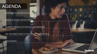 AGENDA 
FACEBOOK IS A MAJOR PLAYER 
MOBILE IS A HUGE OPPORTUNITY 
SEGMENT CREATIVE TO PARTICULAR AUDIENCES 
USE THE RIGHT TOOLS TO HELP DRIVE BUSINESS KPI’S 
ITS BUSINESS 
 