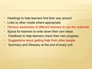 • Headings to help learners find their way around
• Links to other media where appropriate
• Obvious awareness of different learners to use the materials
• Space for learners to write down their own ideas
• Feedback to help learners check their own progress
• Suggestions about getting help from other people
• Summary and Glossary at the end of every unit.
 