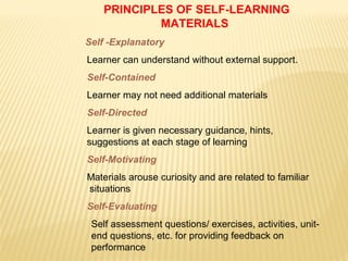 PRINCIPLES OF SELF-LEARNING
MATERIALS
Self -Explanatory
Learner can understand without external support.
Self-Contained
Learner may not need additional materials
Self-Directed
Learner is given necessary guidance, hints,
suggestions at each stage of learning
Self-Motivating
Materials arouse curiosity and are related to familiar
situations
Self-Evaluating
Self assessment questions/ exercises, activities, unit-
end questions, etc. for providing feedback on
performance
 