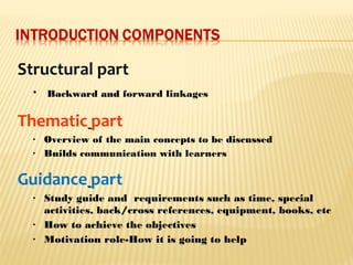 Structural part
• Backward andand forward linkages
Thematic part
• Overview of the main concepts to be discussed
• Builds communication with learners
Guidance part
• Study guide and requirements such as time, special
activities, back/cross references, equipment, books, etc
• How to achieve the objectives
• Motivation role-How it is going to help
 