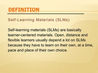 Self-Learning Materials (SLMs)
Self-learning materials (SLMs) are basically
learner-centered materials. Open, distance and
flexible learners usually depend a lot on SLMs
because they have to learn on their own, at a time,
pace and place of their own choice.
 
