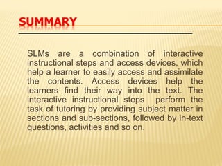 SLMs are a combination of interactive
instructional steps and access devices, which
help a learner to easily access and assimilate
the contents. Access devices help the
learners find their way into the text. The
interactive instructional steps perform the
task of tutoring by providing subject matter in
sections and sub-sections, followed by in-text
questions, activities and so on.
 