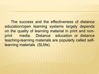 The success and the effectiveness of distance
education/open learning systems largely depends
on the quality of learning material in print and non-
print media. Distance education or distance
teaching-learning materials are popularly called self-
learning materials (SLMs).
 