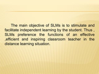 The main objective of SLMs is to stimulate and
facilitate independent learning by the student. Thus ,
SLMs preference the functions of an effective
,efficient and inspiring classroom teacher in the
distance learning situation.
 