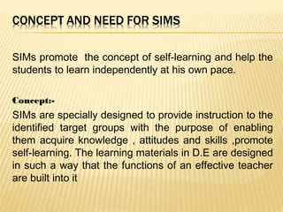 SIMs promote the concept of self-learning and help the
students to learn independently at his own pace.
Concept:-
SIMs are specially designed to provide instruction to the
identified target groups with the purpose of enabling
them acquire knowledge , attitudes and skills ,promote
self-learning. The learning materials in D.E are designed
in such a way that the functions of an effective teacher
are built into it
 