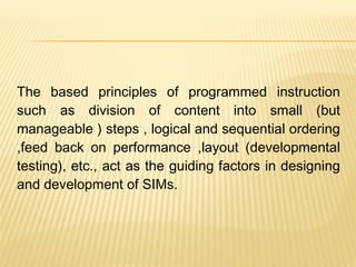 The based principles of programmed instruction
such as division of content into small (but
manageable ) steps , logical and sequential ordering
,feed back on performance ,layout (developmental
testing), etc., act as the guiding factors in designing
and development of SIMs.
 