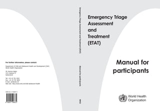 Emergency Triage
Assessment
and
Treatment
(ETAT)
Manual for
participants
World Health
Organization
For further information, please contact:
Department of Child and Adolescent Health and Development (CAH)
World Health Organization
20, Avenue Appia
1211 Geneva 27
Switzerland
Tel: +41 22 791 2632
Fax: +41 22 791 4853
E-mail: cah@who.int
Web site: http://www.who.int/child-adolescent-health
ISBN 92 4 154687 5
Emergency
Triage
Assessment
and
Treatment
(ETAT)
Manual
for
participants
WHO
 
