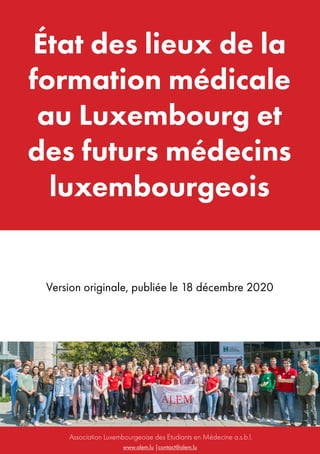 www.alem.lu |contact@alem.lu
Association Luxembourgeoise des Etudiants en Médecine a.s.b.l.
État des lieux de la
formation médicale
au Luxembourg et
des futurs médecins
luxembourgeois
Version originale, publiée le 18 décembre 2020
 