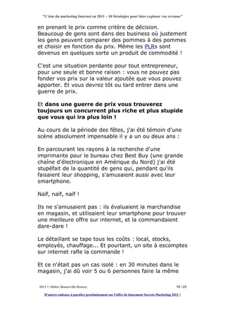 "L'état du marketing Internet en 2011 – 10 Stratégies pour faire exploser vos revenus"


en prenant le prix comme critère de décision.
Beaucoup de gens sont dans des business où justement
les gens peuvent comparer des pommes à des pommes
et choisir en fonction du prix. Même les PLRs sont
devenus en quelques sorte un produit de commodité !

C'est une situation perdante pour tout entrepreneur,
pour une seule et bonne raison : vous ne pouvez pas
fonder vos prix sur la valeur ajoutée que vous pouvez
apporter. Et vous devrez tôt ou tard entrer dans une
guerre de prix.

Et dans une guerre de prix vous trouverez
toujours un concurrent plus riche et plus stupide
que vous qui ira plus loin !

Au cours de la période des fêtes, j'ai été témoin d'une
scène absolument impensable il y a un ou deux ans :

En parcourant les rayons à la recherche d'une
imprimante pour le bureau chez Best Buy (une grande
chaîne d'électronique en Amérique du Nord) j'ai été
stupéfait de la quantité de gens qui, pendant qu'ils
faisaient leur shopping, s'amusaient aussi avec leur
smartphone.

Naïf, naïf, naïf !

Ils ne s'amusaient pas : ils évaluaient la marchandise
en magasin, et utilisaient leur smartphone pour trouver
une meilleure offre sur internet, et la commandaient
dare-dare !

Le détaillant se tape tous les coûts : local, stocks,
employés, chauffage... Et pourtant, un site à escomptes
sur internet rafle la commande !

Et ce n'était pas un cas isolé : en 30 minutes dans le
magasin, j'ai dû voir 5 ou 6 personnes faire la même

2011 © Didier Bonneville-Roussy                                                            10 / 25

   D'autres cadeaux à paraître prochainement sur l'offre de lancement Secrets-Marketing 2011 !
 