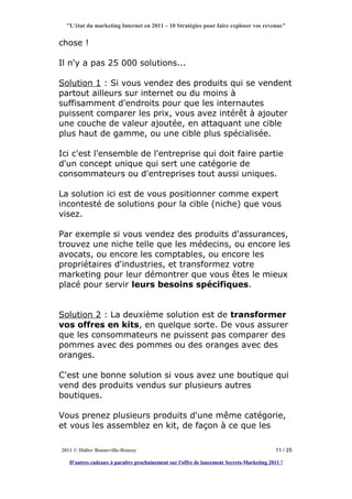 "L'état du marketing Internet en 2011 – 10 Stratégies pour faire exploser vos revenus"


chose !

Il n'y a pas 25 000 solutions...

Solution 1 : Si vous vendez des produits qui se vendent
partout ailleurs sur internet ou du moins à
suffisamment d'endroits pour que les internautes
puissent comparer les prix, vous avez intérêt à ajouter
une couche de valeur ajoutée, en attaquant une cible
plus haut de gamme, ou une cible plus spécialisée.

Ici c'est l'ensemble de l'entreprise qui doit faire partie
d'un concept unique qui sert une catégorie de
consommateurs ou d'entreprises tout aussi uniques.

La solution ici est de vous positionner comme expert
incontesté de solutions pour la cible (niche) que vous
visez.

Par exemple si vous vendez des produits d'assurances,
trouvez une niche telle que les médecins, ou encore les
avocats, ou encore les comptables, ou encore les
propriétaires d'industries, et transformez votre
marketing pour leur démontrer que vous êtes le mieux
placé pour servir leurs besoins spécifiques.


Solution 2 : La deuxième solution est de transformer
vos offres en kits, en quelque sorte. De vous assurer
que les consommateurs ne puissent pas comparer des
pommes avec des pommes ou des oranges avec des
oranges.

C'est une bonne solution si vous avez une boutique qui
vend des produits vendus sur plusieurs autres
boutiques.

Vous prenez plusieurs produits d'une même catégorie,
et vous les assemblez en kit, de façon à ce que les

2011 © Didier Bonneville-Roussy                                                            11 / 25

   D'autres cadeaux à paraître prochainement sur l'offre de lancement Secrets-Marketing 2011 !
 