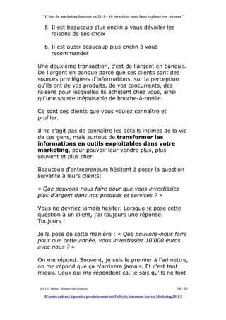 "L'état du marketing Internet en 2011 – 10 Stratégies pour faire exploser vos revenus"


   5. Il est beaucoup plus enclin à vous dévoiler les
      raisons de ses choix

   6. Il est aussi beaucoup plus enclin à vous
      recommander

Une deuxième transaction, c'est de l'argent en banque.
De l'argent en banque parce que ces clients sont des
sources privilégiées d'informations, sur la perception
qu'ils ont de vos produits, de vos concurrents, des
raisons pour lesquelles ils achètent chez vous, ainsi
qu'une source inépuisable de bouche-à-oreille.

Ce sont ces clients que vous voulez connaître et
profiler.

Il ne s'agit pas de connaître les détails intimes de la vie
de ces gens, mais surtout de transformer les
informations en outils exploitables dans votre
marketing, pour pouvoir leur vendre plus, plus
souvent et plus cher.

Beaucoup d'entrepreneurs hésitent à poser la question
suivante à leurs clients:

« Que pouvons-nous faire pour que vous investissiez
plus d'argent dans nos produits et services ? »

Vous ne devriez jamais hésiter. Lorsque je pose cette
question à un client, j'ai toujours une réponse.
Toujours !

Je la pose de cette manière : « Que pouvons-nous faire
pour que cette année, vous investissiez 10'000 euros
avec nous ? »

On me répond. Souvent, je suis le premier à l'admettre,
on me répond que ça n'arrivera jamais. Et c'est tant
mieux. Ceux qui me répondent ça, je sais qu'ils ne font

2011 © Didier Bonneville-Roussy                                                            14 / 25

   D'autres cadeaux à paraître prochainement sur l'offre de lancement Secrets-Marketing 2011 !
 